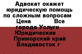 Адвокат окажет юридическую помощь по сложным вопросам  › Цена ­ 1 200 - Все города Услуги » Юридические   . Приморский край,Владивосток г.